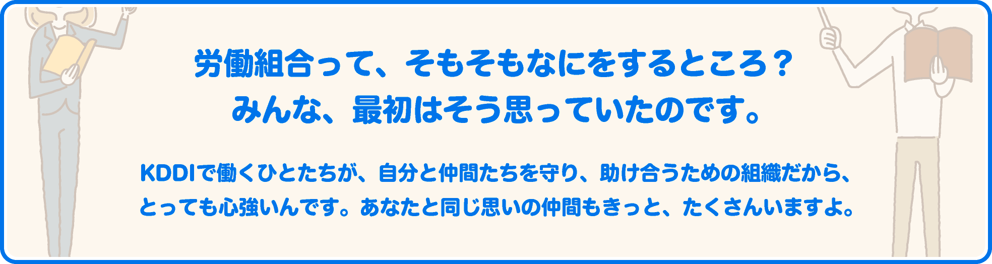 労働組合って、そもそもなにをするところ？ みんな、最初はそう思っていたのです。KDDIで働くひとたちが、自分と仲間たちを守り、助け合うための組織だから、とっても心強いんです。あなたと同じ思いの仲間もきっと、たくさんいますよ。