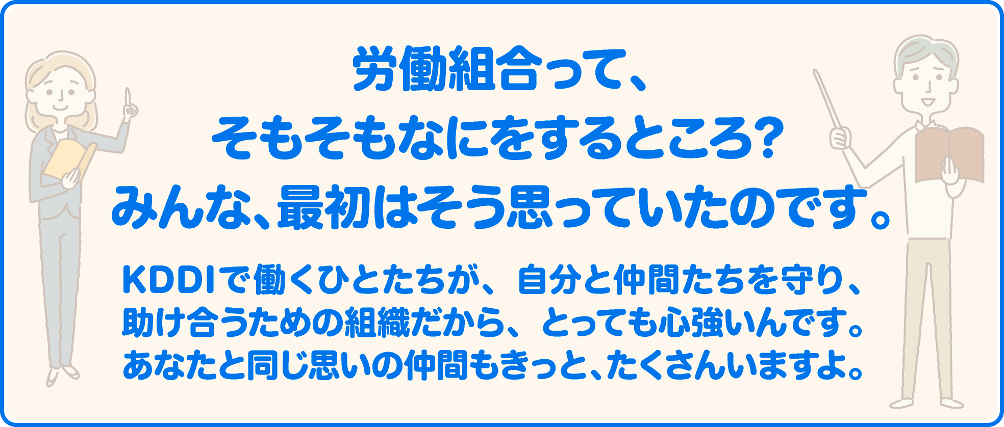 労働組合って、そもそもなにをするところ？ みんな、最初はそう思っていたのです。KDDIで働くひとたちが、自分と仲間たちを守り、助け合うための組織だから、とっても心強いんです。あなたと同じ思いの仲間もきっと、たくさんいますよ。